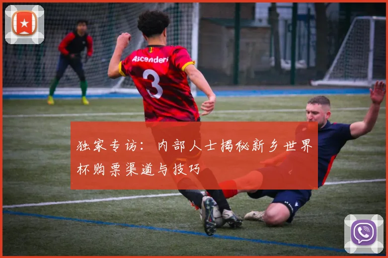 独家专访：内部人士揭秘新乡世界杯购票渠道与技巧