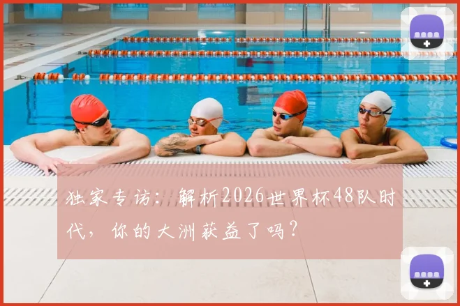 独家专访：解析2026世界杯48队时代，你的大洲获益了吗？