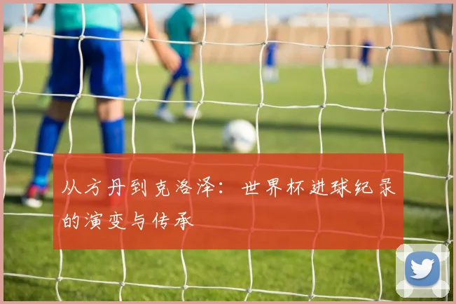 从方丹到克洛泽：世界杯进球纪录的演变与传承