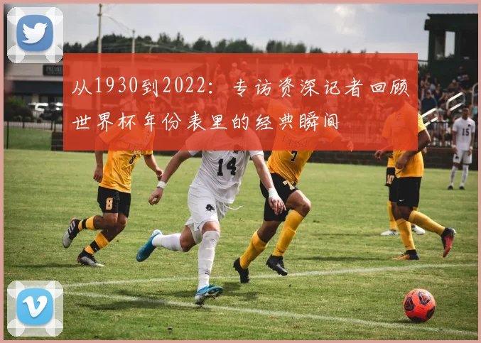 从1930到2022:专访资深记者回顾世界杯年份表里的经典瞬间