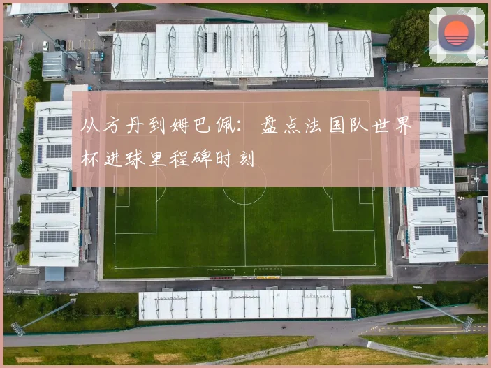 从方丹到姆巴佩：盘点法国队世界杯进球里程碑时刻