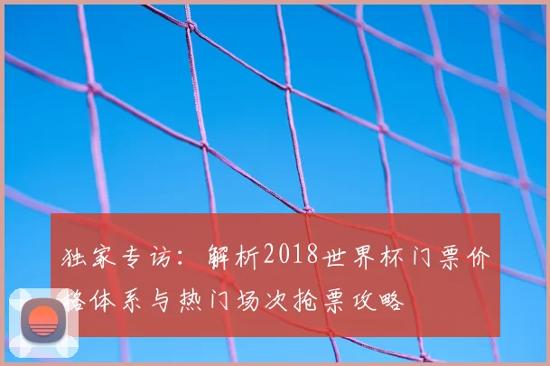 独家专访：解析2018世界杯门票价格体系与热门场次抢票攻略