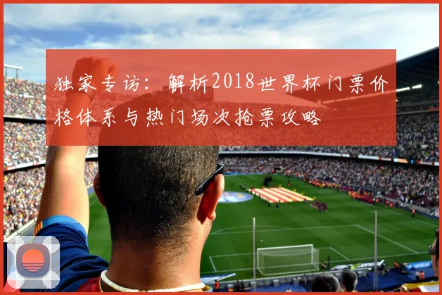 独家专访：解析2018世界杯门票价格体系与热门场次抢票攻略