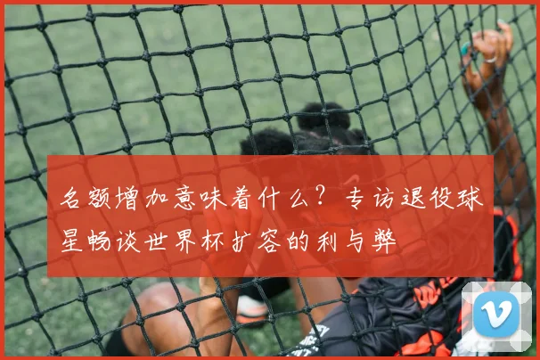 名额增加意味着什么?专访退役球星畅谈世界杯扩容的利与弊
