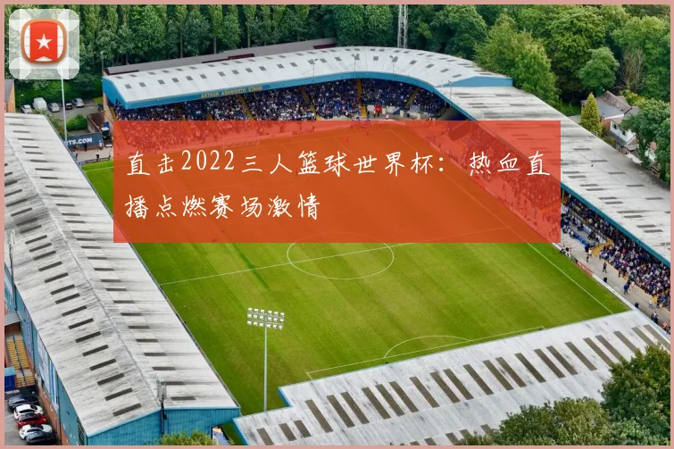 直击2022三人篮球世界杯：热血直播点燃赛场激情