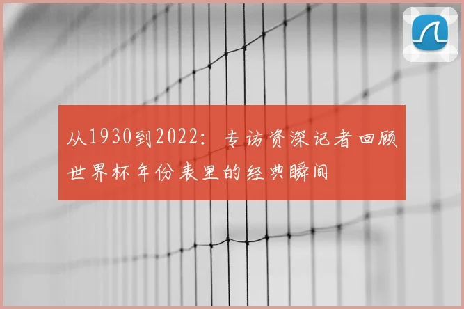 从1930到2022:专访资深记者回顾世界杯年份表里的经典瞬间