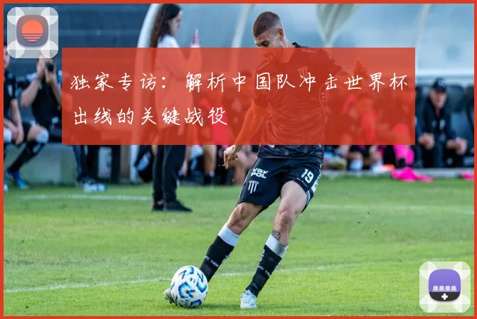 独家专访:解析中国队冲击世界杯出线的关键战役