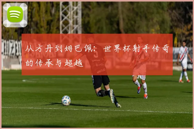 从方丹到姆巴佩：世界杯射手传奇的传承与超越